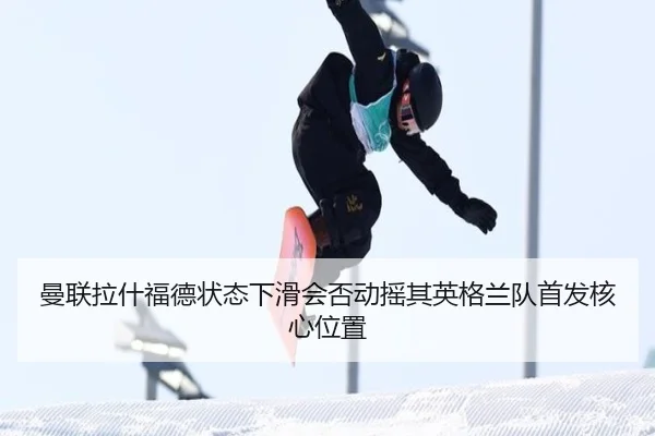 曼联拉什福德状态下滑会否动摇其英格兰队首发核心位置