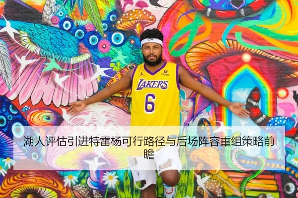 湖人评估引进特雷杨可行路径与后场阵容重组策略前瞻