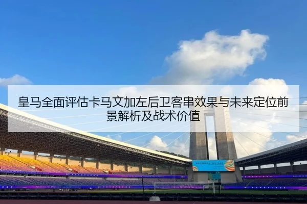 皇马全面评估卡马文加左后卫客串效果与未来定位前景解析及战术价值