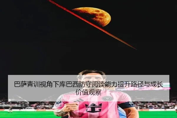 巴萨青训视角下库巴西防守阅读能力提升路径与成长价值观察