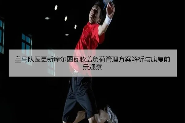 皇马队医更新库尔图瓦膝盖负荷管理方案解析与康复前景观察