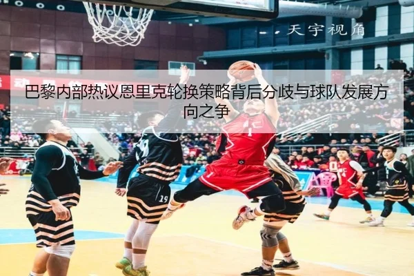 巴黎内部热议恩里克轮换策略背后分歧与球队发展方向之争