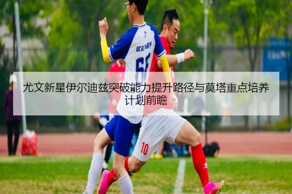 尤文新星伊尔迪兹突破能力提升路径与莫塔重点培养计划前瞻