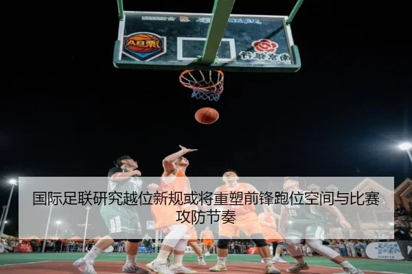 国际足联研究越位新规或将重塑前锋跑位空间与比赛攻防节奏
