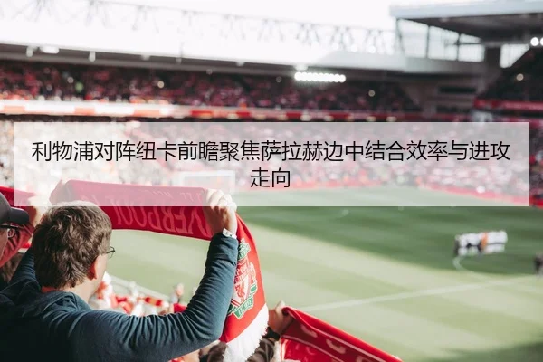 利物浦对阵纽卡前瞻聚焦萨拉赫边中结合效率与进攻走向
