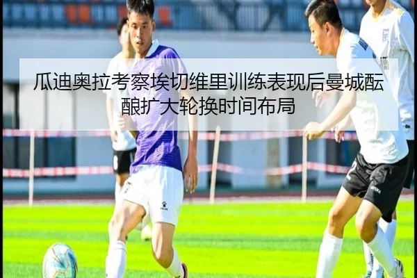 瓜迪奥拉考察埃切维里训练表现后曼城酝酿扩大轮换时间布局